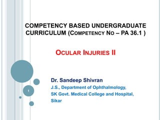 COMPETENCY BASED UNDERGRADUATE
CURRICULUM (COMPETENCY NO – PA 36.1 )
OCULAR INJURIES II
Dr. Sandeep Shivran
J.S., Department of Ophthalmology,
SK Govt. Medical College and Hospital,
Sikar
1
 