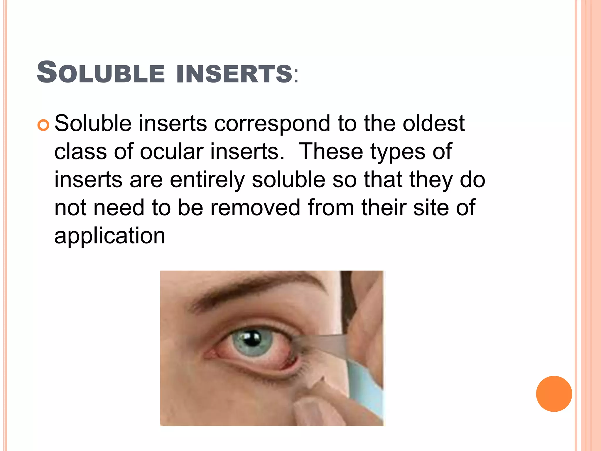 SOLUBLE INSERTS:
 Soluble inserts correspond to the oldest
class of ocular inserts. These types of
inserts are entirely soluble so that they do
not need to be removed from their site of
application
 