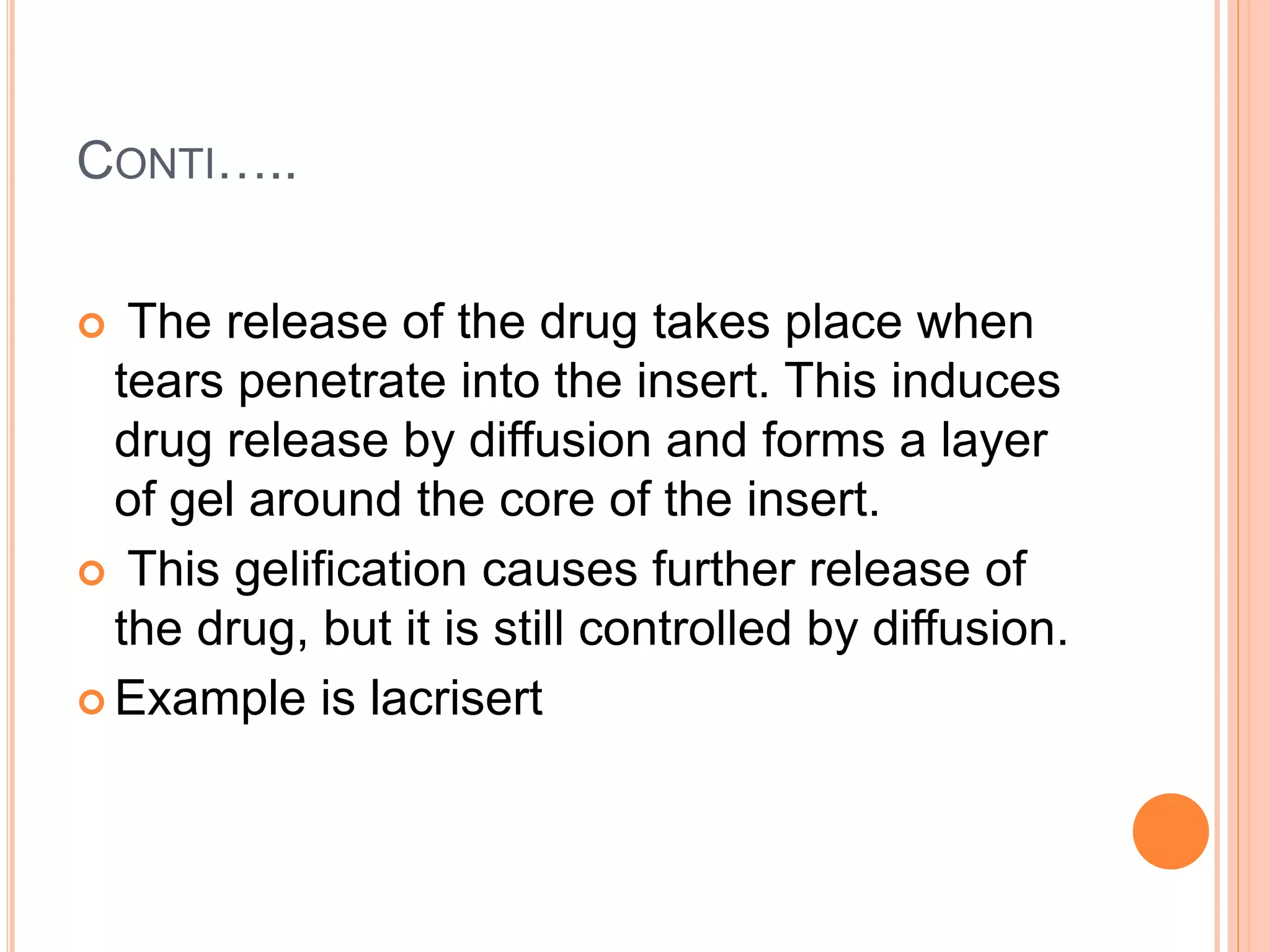 CONTI…..
 The release of the drug takes place when
tears penetrate into the insert. This induces
drug release by diffusion and forms a layer
of gel around the core of the insert.
 This gelification causes further release of
the drug, but it is still controlled by diffusion.
 Example is lacrisert
 