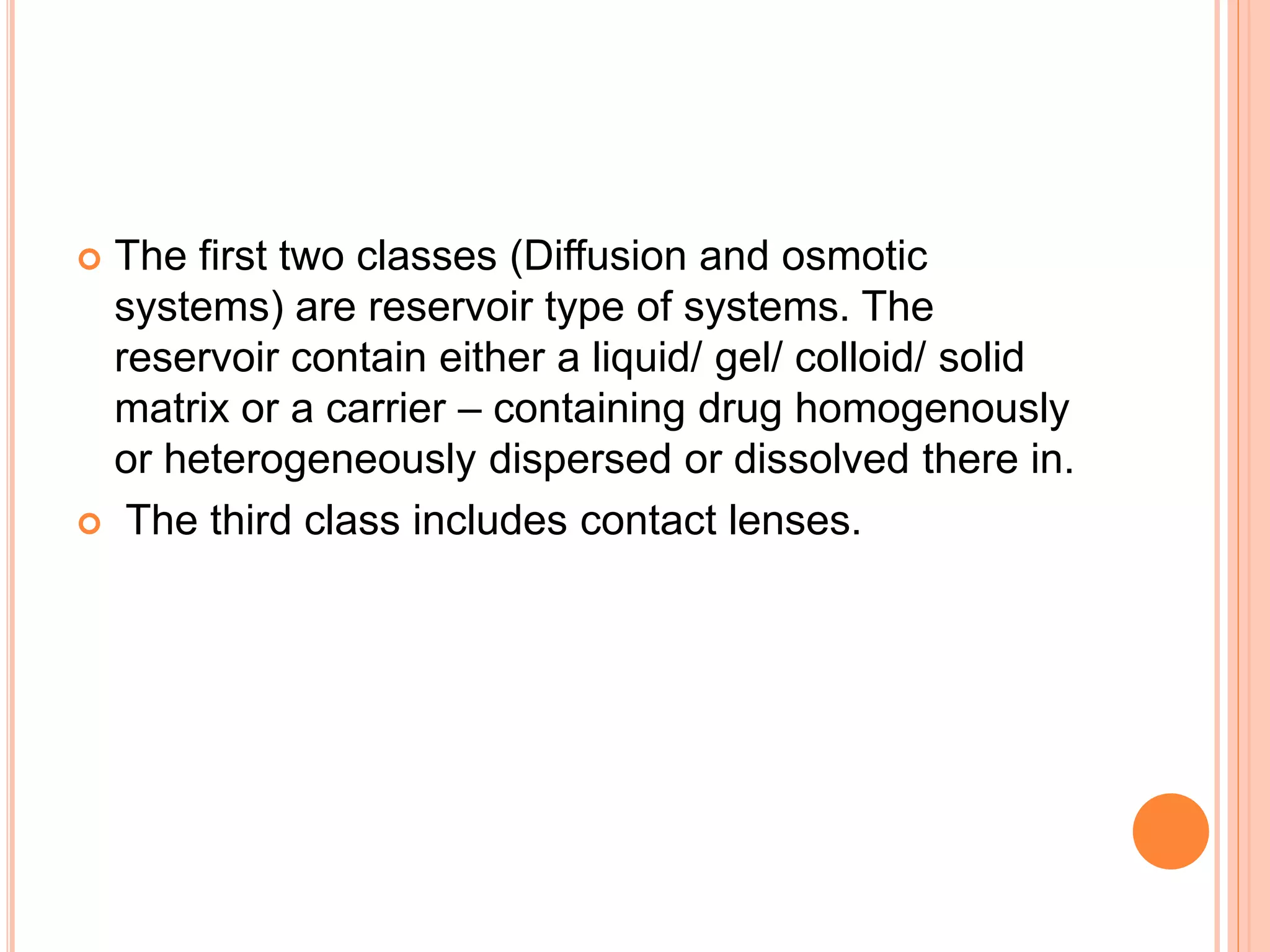  The first two classes (Diffusion and osmotic
systems) are reservoir type of systems. The
reservoir contain either a liquid/ gel/ colloid/ solid
matrix or a carrier – containing drug homogenously
or heterogeneously dispersed or dissolved there in.
 The third class includes contact lenses.
 