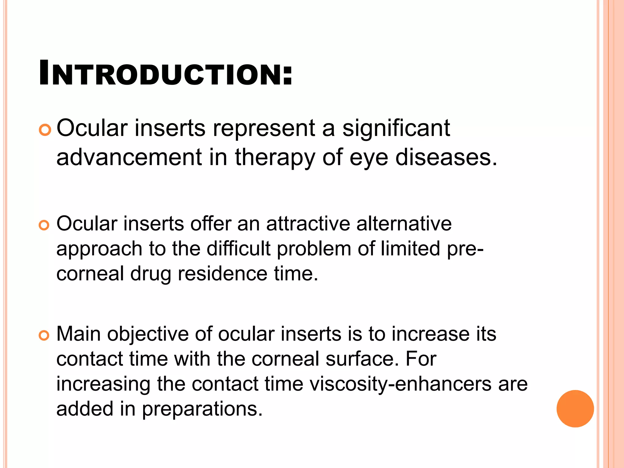 INTRODUCTION:
 Ocular inserts represent a significant
advancement in therapy of eye diseases.
 Ocular inserts offer an attractive alternative
approach to the difficult problem of limited pre-
corneal drug residence time.
 Main objective of ocular inserts is to increase its
contact time with the corneal surface. For
increasing the contact time viscosity-enhancers are
added in preparations.
 