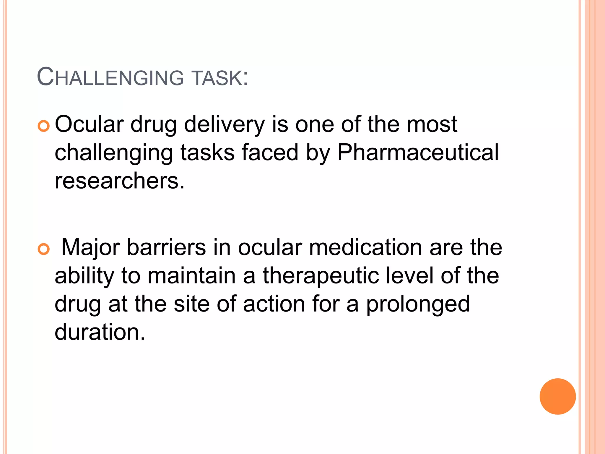 CHALLENGING TASK:
 Ocular drug delivery is one of the most
challenging tasks faced by Pharmaceutical
researchers.
 Major barriers in ocular medication are the
ability to maintain a therapeutic level of the
drug at the site of action for a prolonged
duration.
 
