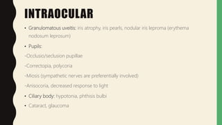 INTRAOCULAR
• Granulomatous uveitis: iris atrophy, iris pearls, nodular iris leproma (erythema
nodosum leprosum)
• Pupils:
-Occlusio/seclusion pupillae
-Correctopia, polycoria
-Miosis (sympathetic nerves are preferentially involved)
-Anisocoria, decreased response to light
• Ciliary body: hypotonia, phthisis bulbi
• Cataract, glaucoma
 