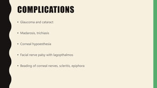 COMPLICATIONS
• Glaucoma and cataract
• Madarosis, trichiasis
• Corneal hypoesthesia
• Facial nerve palsy with lagopthalmos
• Beading of corneal nerves, scleritis, epiphora
 