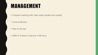 MANAGEMENT
• Frequent washing with clean water (boiled and cooled)
• Local antibiotics
• Rest to the eye
• Refer if it doesn’t improve in 48 hours
 
