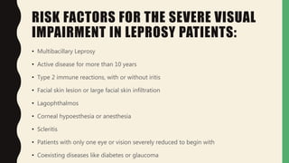 RISK FACTORS FOR THE SEVERE VISUAL
IMPAIRMENT IN LEPROSY PATIENTS:
• Multibacillary Leprosy
• Active disease for more than 10 years
• Type 2 immune reactions, with or without iritis
• Facial skin lesion or large facial skin infiltration
• Lagophthalmos
• Corneal hypoesthesia or anesthesia
• Scleritis
• Patients with only one eye or vision severely reduced to begin with
• Coexisting diseases like diabetes or glaucoma
 