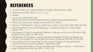 REFERENCES
• Yanoff M, Duker Jay S. Ophthalmology. 3rd edition. Mosby Elsevier; 2008
• WHO Leprosy Today, 2014: www.who.int/lep
• WONG
• Leprosy Fact Sheet; WHO, 2017:
http://www.searo.who.int/entity/global_leprosy_programme/topics/factsheet/en/
• Britton WJ, Lockwood D. Leprosy. Lancet. 2004; 363: 1209–19
• Ffytche TJ, McDougall AC. Leprosy and the eye: a review. J R Soc Med. 1985; 78(5): 397–400
• Kanski J, Bowling B. Clinical Ophthalmology - A Systematic Approach. 7th ed. Mosby
Elsevier; 2011
• M Hogeweg, JE Keunen. Prevention of blindness in leprosy and the role of the Vision 2020
Programme. Eye. 2005: 19, 1099–1105.
• KM Waddell, PR Saunderson. Is leprosy blindness avoidable? The effect of disease type,
duration, and treatment on eye damage from leprosy in Uganda. BJO 1995; 79: 250-256
• International Centre for Eye Health, London School of Hygiene & Tropical Medicine.
Leprosy and the eye. Comm Eye Health - teaching set, 2010
• KJ Thompson et al. Patterns of ocular morbidity and blindness in leprosy – a three centre
study in Eastern India. Lepr Rev. 2006: 77, 130 – 140
 