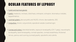 OCULAR FEATURES OF LEPROSY
• Eyelid and lacrimal glands:
• Eyelid: madarosis, trichiasis, distichiasis, entropion, ectropion, leromatous nodules,
lagophthalmos
• Lacrimal system: dacryocystitis and NLDO, chronic dacroadenitis, DES
• Conjuctiva: chronic conjunctivitis; episcleral nodules (cardinal sign)
• Cornea and sclera: interstitial keratitis, exposure keratopathy (CN 7 palsy), neurotrophic
keratopathy, band keratopathy, corneal opacities, corneal anaesthesia, thickened
nerves, pannus and scarring (corneal pearls), episcleritis and scleritis
 
