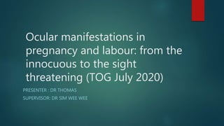 Ocular manifestations in
pregnancy and labour: from the
innocuous to the sight
threatening (TOG July 2020)
PRESENTER : DR THOMAS
SUPERVISOR: DR SIM WEE WEE
 