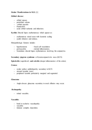 Ocular Manifestations in SLE: [1]
Orbital disease:
- orbital masses
- periorbital edema
- -orbital myositis
- Panniculitis
- acute orbital ischemia and infarction.
Eyelids: Discoid lupus erythematosus which appear as:
- erythematous raised areas with keratotic scaling
- eyelid irritation and redness.
Histopathologic features include:
- hyperkeratosis - basal cell vacuolation
- perivasculitis - dermal inflammation.
- Sometimes discoid lupus erythematosus involving the conjunctiva.
Secondary sjogrens syndrome or Keratoconjunctivitis sicca (KCS)
Episcleritis (superficial) and scleritis (deeper inflammation of the sclera)
Cornea:
- ocular surface epitheliopathy secondary to KCS
- stromal keratitis (rare)
- peripheral keratitis particularly marginal and segmental.
Glaucoma:
- Angle-closure glaucoma secondary to uveal effusion may occur.
Retinopathy:
- retinal vasculitis.
Vasculitis:
- band or occlusive vasculopathy
- vasculitis
- immune complex deposition.
 