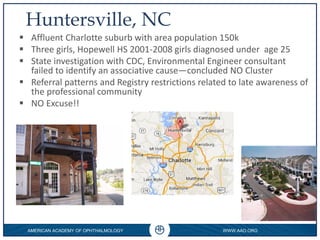 AMERICAN ACADEMY OF OPHTHALMOLOGY WWW.AAO.ORG
0
Huntersville, NC
 Affluent Charlotte suburb with area population 150k
 Three girls, Hopewell HS 2001-2008 girls diagnosed under age 25
 State investigation with CDC, Environmental Engineer consultant
failed to identify an associative cause—concluded NO Cluster
 Referral patterns and Registry restrictions related to late awareness of
the professional community
 NO Excuse!!
 
