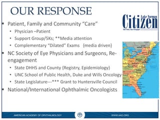 AMERICAN ACADEMY OF OPHTHALMOLOGY WWW.AAO.ORG
0
OUR RESPONSE
 Patient, Family and Community “Care”
• Physician –Patient
• Support Group/5Ks; **Media attention
• Complementary “Dilated” Exams {media driven}
 NC Society of Eye Physicians and Surgeons, Re-
engagement
• State DHHS and County {Registry, Epidemiology}
• UNC School of Public Health, Duke and Wills Oncology
• State Legislature---*** Grant to Huntersville Council
 National/International Ophthalmic Oncologists
 