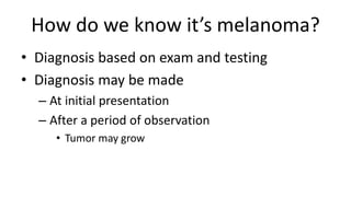 How do we know it’s melanoma?
• Diagnosis based on exam and testing
• Diagnosis may be made
– At initial presentation
– After a period of observation
• Tumor may grow
 