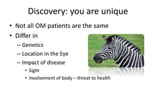 Discovery: you are unique
• Not all OM patients are the same
• Differ in
– Genetics
– Location in the Eye
– Impact of disease
• Sight
• Involvement of body – threat to health
 