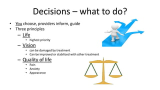 • You choose, providers inform, guide
• Three principles
– Life
• highest priority
– Vision
• can be damaged by treatment
• Can be improved or stabilized with other treatment
– Quality of life
• Pain
• Anxiety
• Appearance
Decisions – what to do?
 