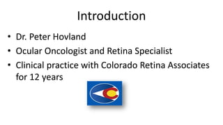 Introduction
• Dr. Peter Hovland
• Ocular Oncologist and Retina Specialist
• Clinical practice with Colorado Retina Associates
for 12 years
 