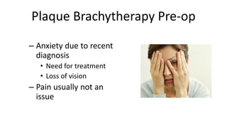 Plaque Brachytherapy Pre-op
– Anxiety due to recent
diagnosis
• Need for treatment
• Loss of vision
– Pain usually not an
issue
 