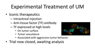 Experimental Treatment of UM
• Iconic therapeutics
– Intravitreal injection
– Anti-tissue factor (TF) antibody
– TF expressed at high levels
• On tumor surface
• Tumor vasculature
• Associated with aggressive tumor behavior
• Trial now closed, awaiting analysis
 