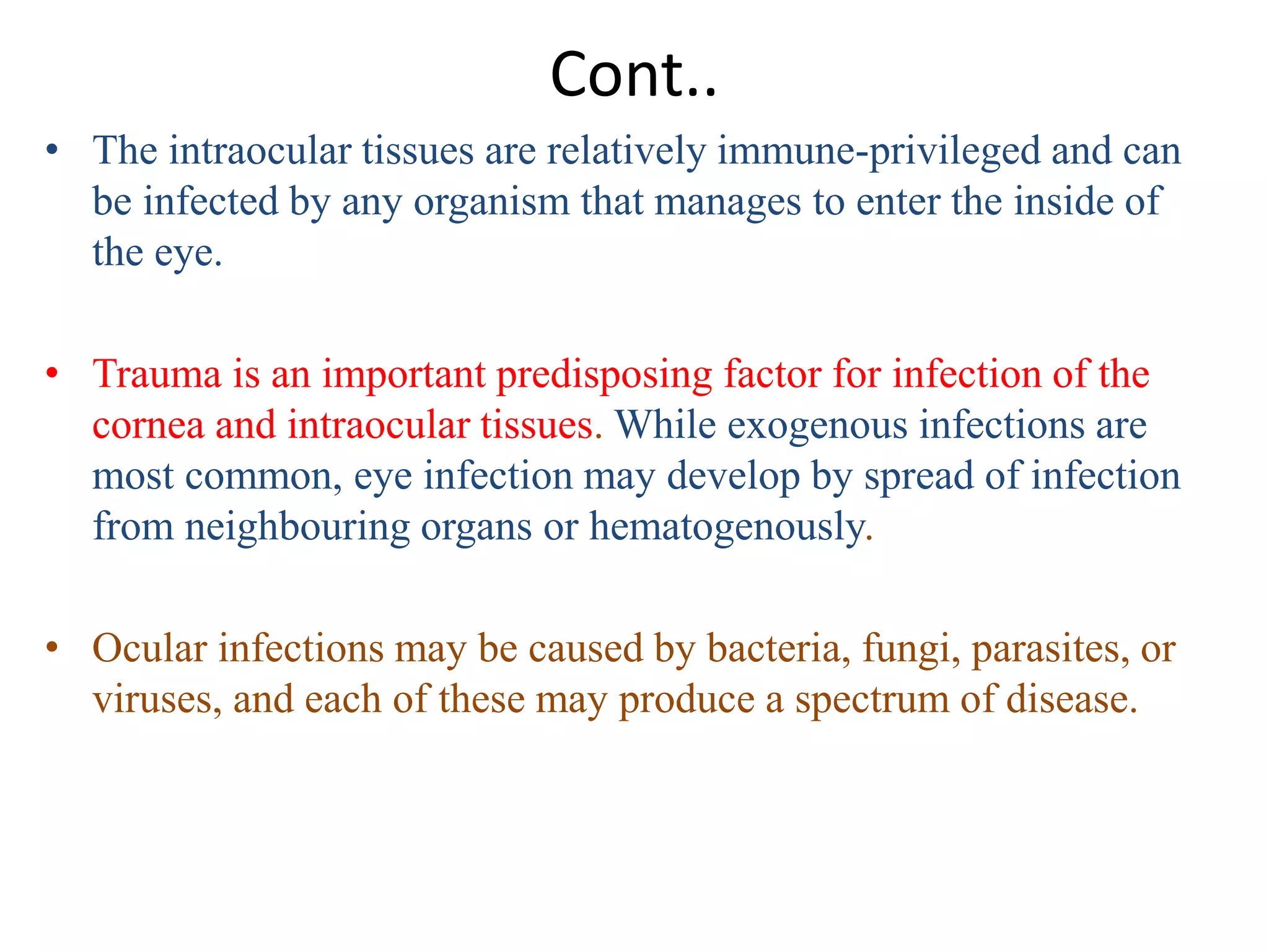 Cont..
• The intraocular tissues are relatively immune-privileged and can
be infected by any organism that manages to enter the inside of
the eye.
• Trauma is an important predisposing factor for infection of the
cornea and intraocular tissues. While exogenous infections are
most common, eye infection may develop by spread of infection
from neighbouring organs or hematogenously.
• Ocular infections may be caused by bacteria, fungi, parasites, or
viruses, and each of these may produce a spectrum of disease.
 