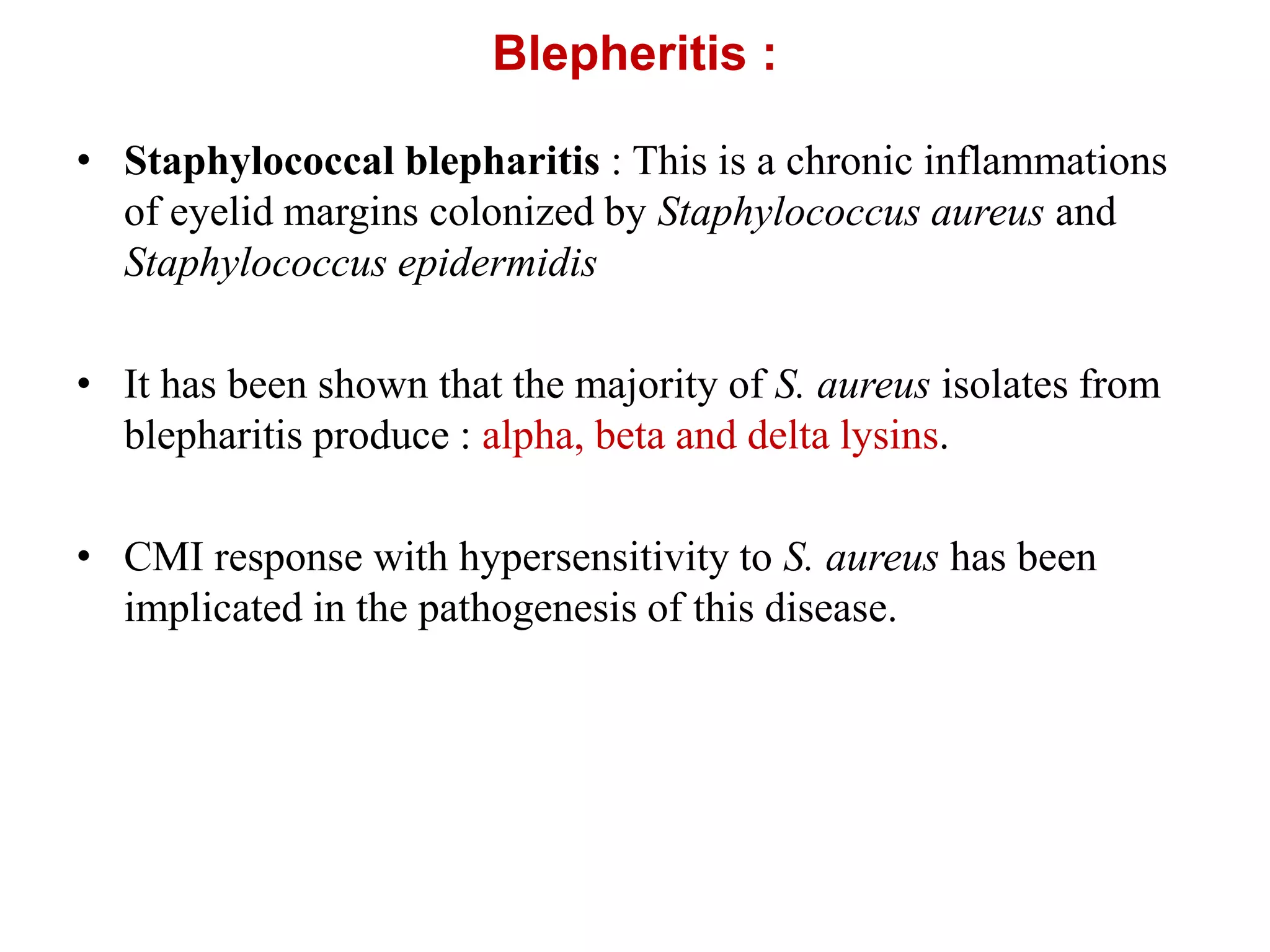 Blepheritis :
• Staphylococcal blepharitis : This is a chronic inflammations
of eyelid margins colonized by Staphylococcus aureus and
Staphylococcus epidermidis
• It has been shown that the majority of S. aureus isolates from
blepharitis produce : alpha, beta and delta lysins.
• CMI response with hypersensitivity to S. aureus has been
implicated in the pathogenesis of this disease.
 