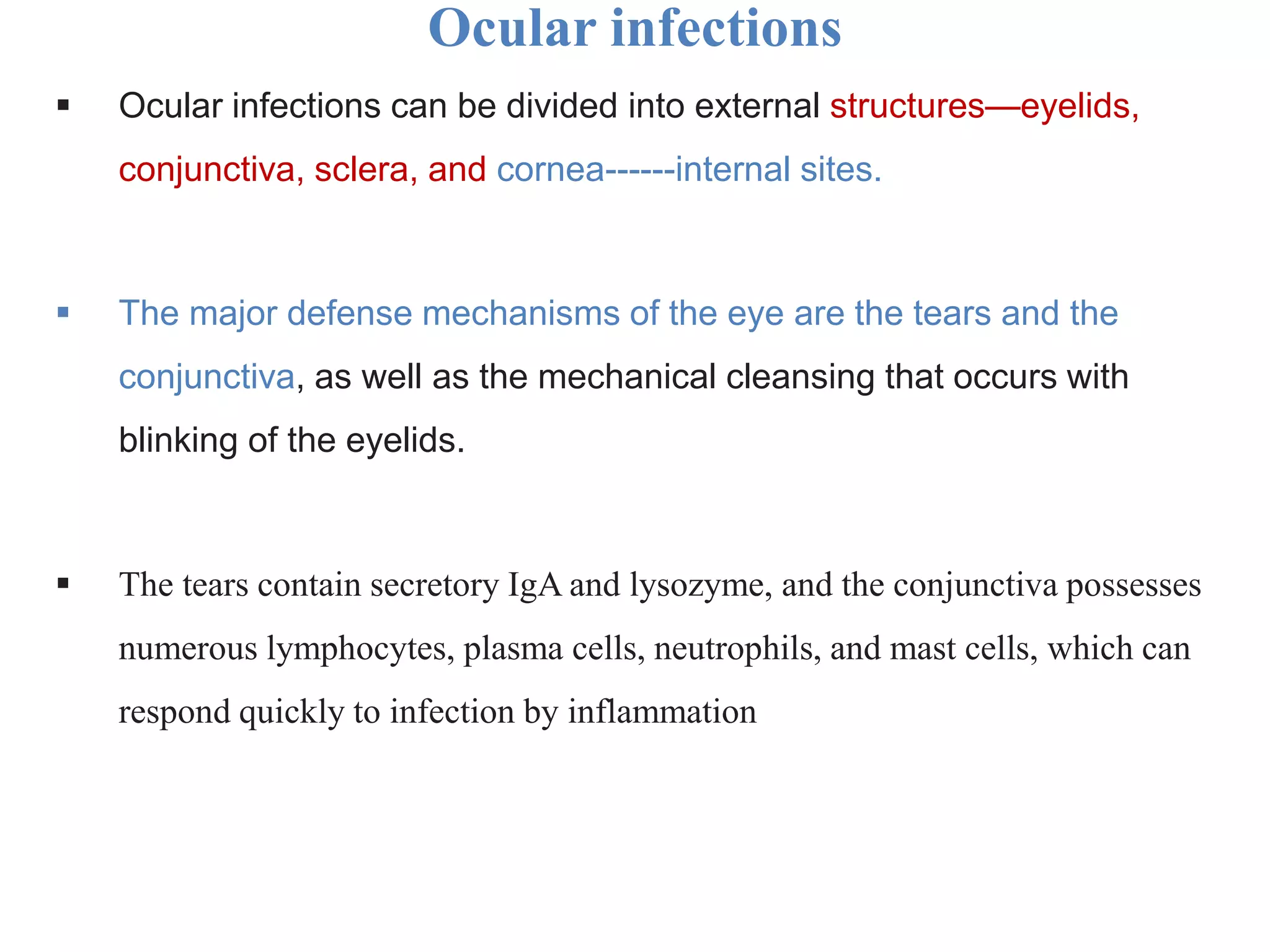 Ocular infections
 Ocular infections can be divided into external structures—eyelids,
conjunctiva, sclera, and cornea------internal sites.
 The major defense mechanisms of the eye are the tears and the
conjunctiva, as well as the mechanical cleansing that occurs with
blinking of the eyelids.
 The tears contain secretory IgA and lysozyme, and the conjunctiva possesses
numerous lymphocytes, plasma cells, neutrophils, and mast cells, which can
respond quickly to infection by inflammation
 