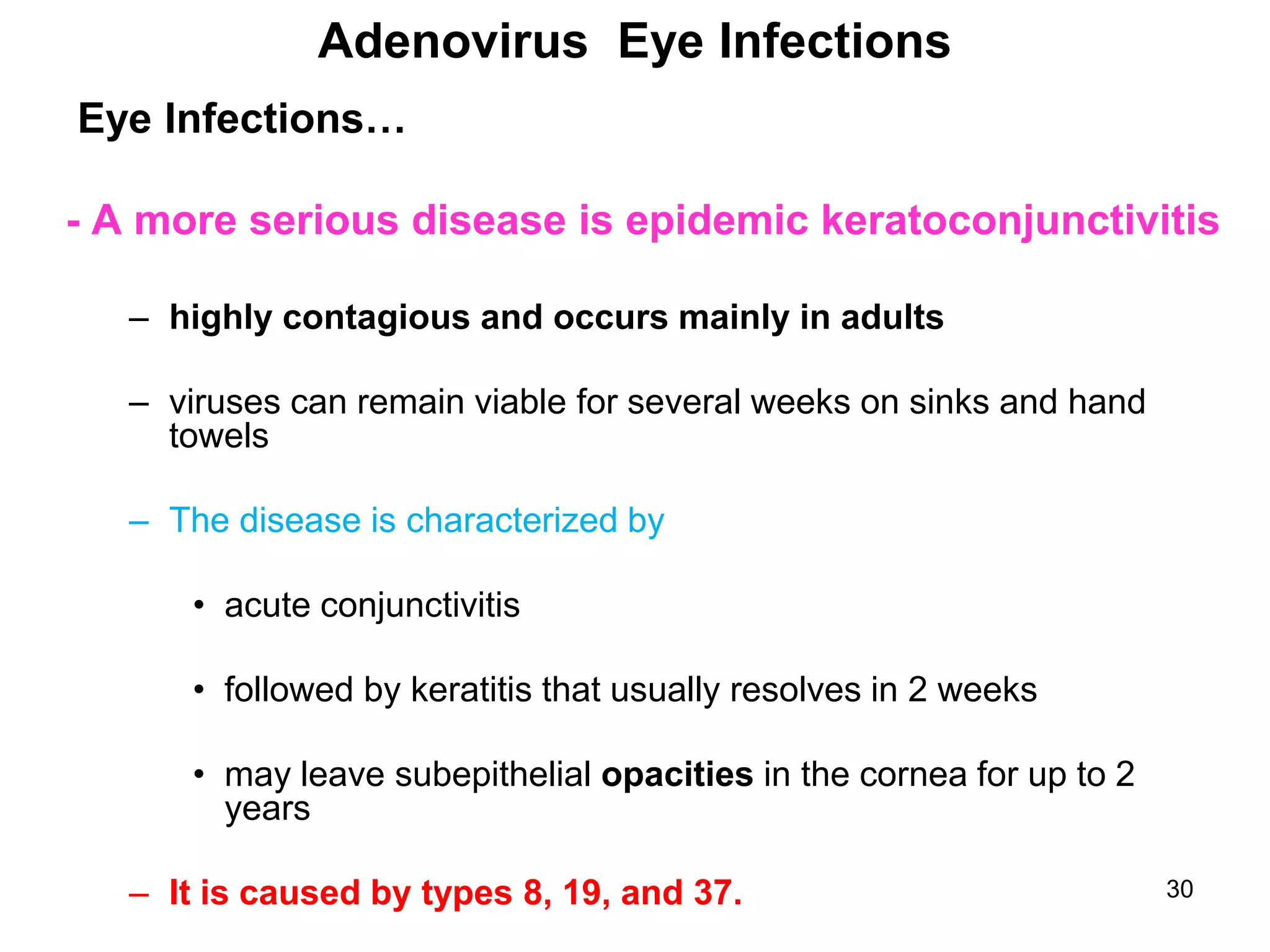 30
Eye Infections…
- A more serious disease is epidemic keratoconjunctivitis
– highly contagious and occurs mainly in adults
– viruses can remain viable for several weeks on sinks and hand
towels
– The disease is characterized by
• acute conjunctivitis
• followed by keratitis that usually resolves in 2 weeks
• may leave subepithelial opacities in the cornea for up to 2
years
– It is caused by types 8, 19, and 37.
Adenovirus Eye Infections
 
