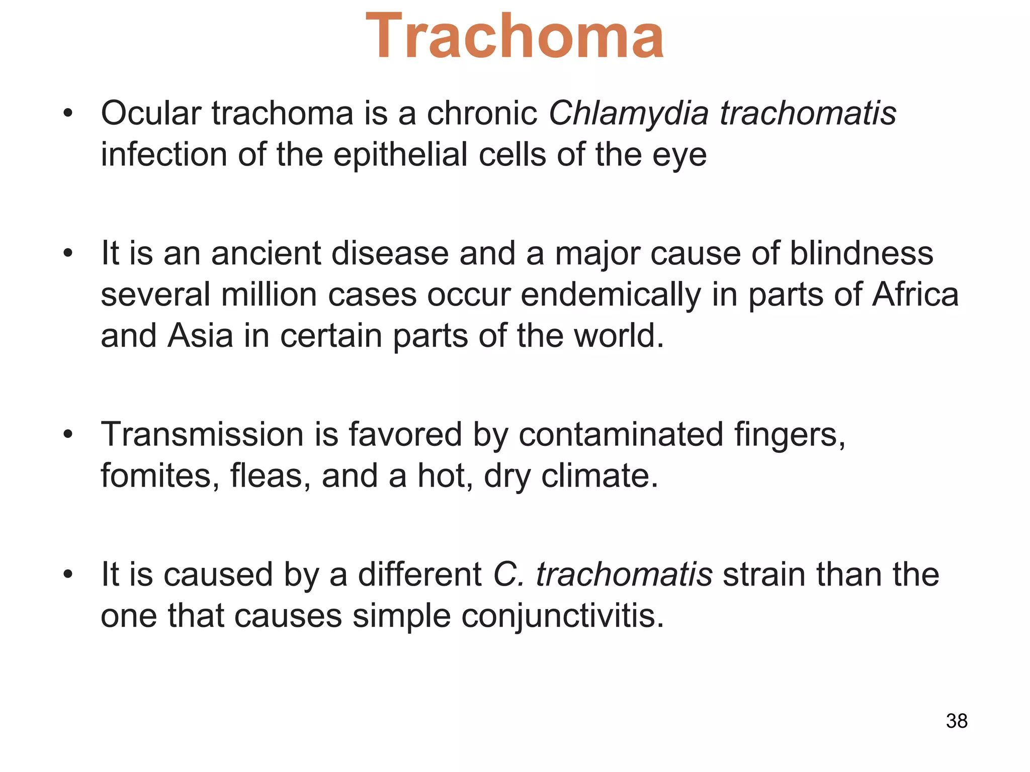 Trachoma
• Ocular trachoma is a chronic Chlamydia trachomatis
infection of the epithelial cells of the eye
• It is an ancient disease and a major cause of blindness
several million cases occur endemically in parts of Africa
and Asia in certain parts of the world.
• Transmission is favored by contaminated fingers,
fomites, ﬂeas, and a hot, dry climate.
• It is caused by a different C. trachomatis strain than the
one that causes simple conjunctivitis.
38
 