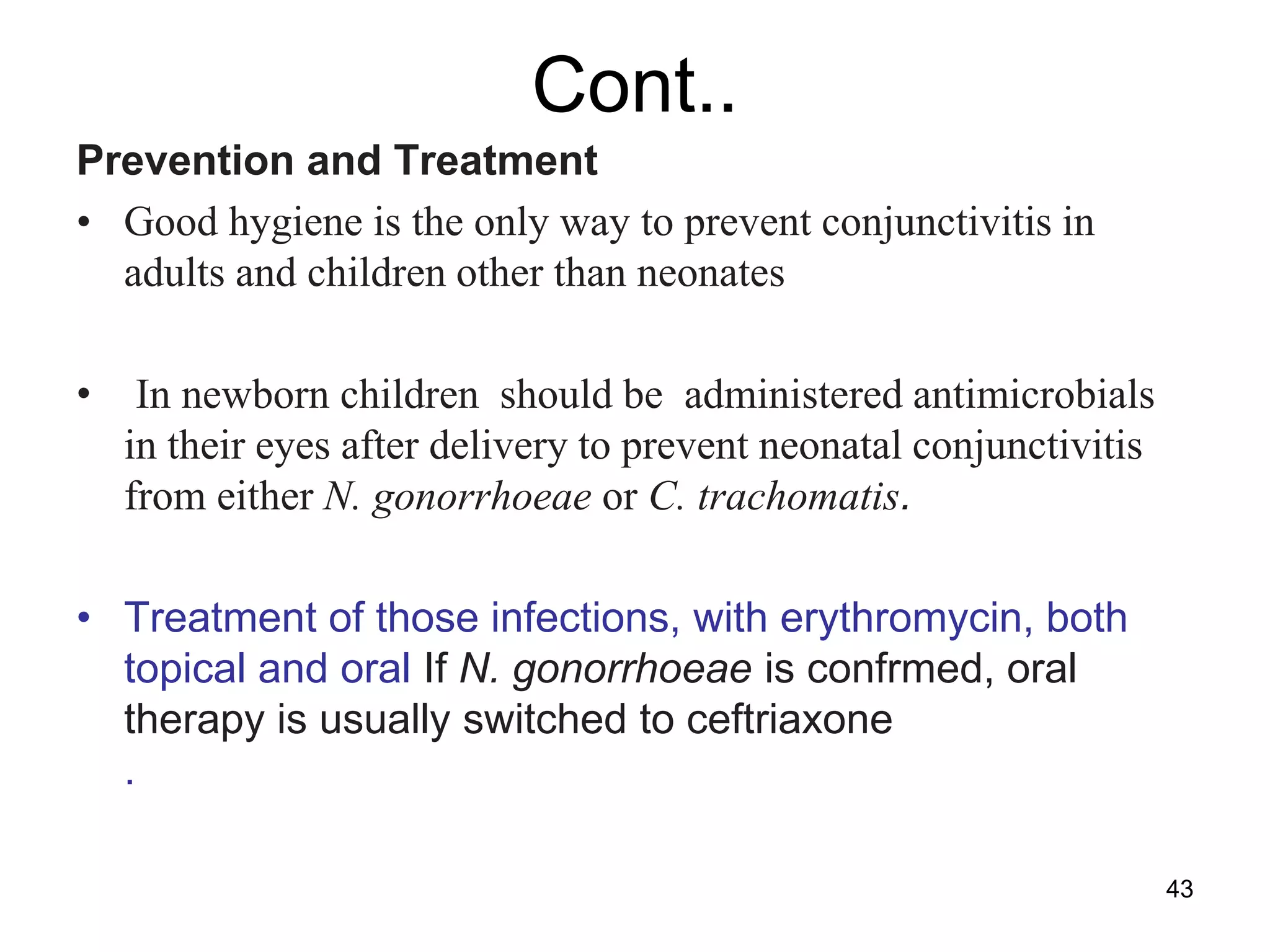 Cont..
Prevention and Treatment
• Good hygiene is the only way to prevent conjunctivitis in
adults and children other than neonates
• In newborn children should be administered antimicrobials
in their eyes after delivery to prevent neonatal conjunctivitis
from either N. gonorrhoeae or C. trachomatis.
• Treatment of those infections, with erythromycin, both
topical and oral If N. gonorrhoeae is confrmed, oral
therapy is usually switched to ceftriaxone
.
43
 