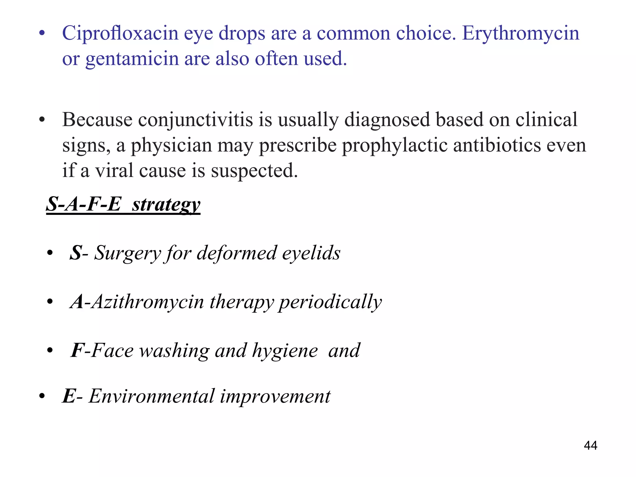• Ciproﬂoxacin eye drops are a common choice. Erythromycin
or gentamicin are also often used.
• Because conjunctivitis is usually diagnosed based on clinical
signs, a physician may prescribe prophylactic antibiotics even
if a viral cause is suspected.
S-A-F-E strategy
• S- Surgery for deformed eyelids
• A-Azithromycin therapy periodically
• F-Face washing and hygiene and
• E- Environmental improvement
44
 