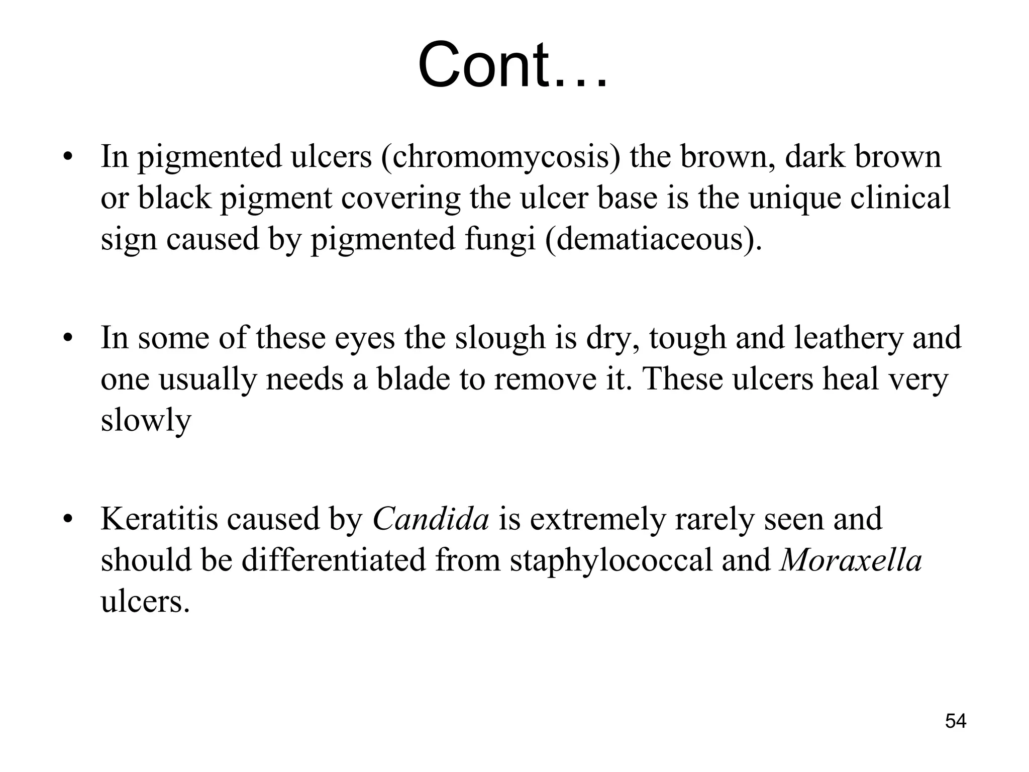 Cont…
• In pigmented ulcers (chromomycosis) the brown, dark brown
or black pigment covering the ulcer base is the unique clinical
sign caused by pigmented fungi (dematiaceous).
• In some of these eyes the slough is dry, tough and leathery and
one usually needs a blade to remove it. These ulcers heal very
slowly
• Keratitis caused by Candida is extremely rarely seen and
should be differentiated from staphylococcal and Moraxella
ulcers.
54
 