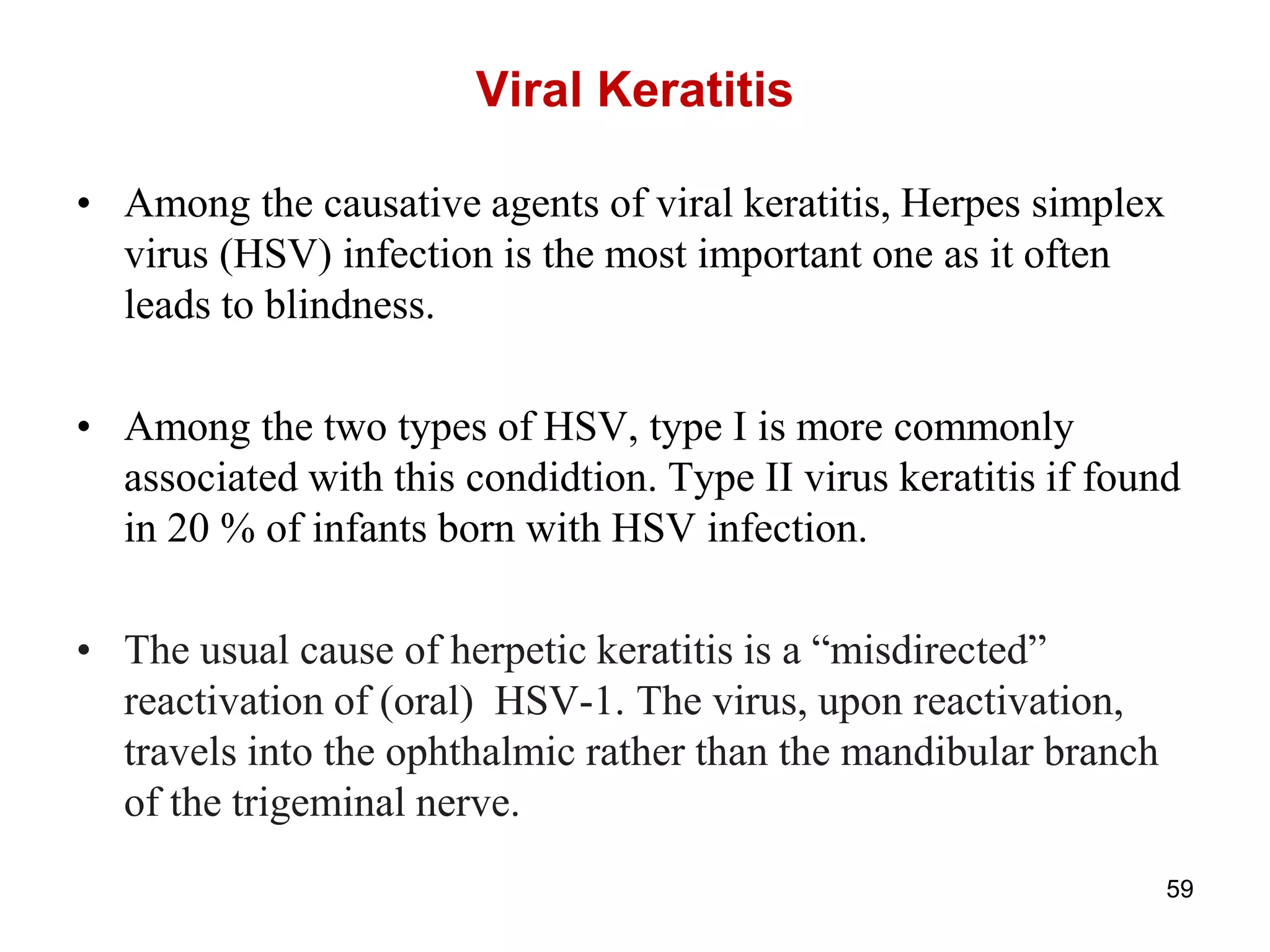 Viral Keratitis
• Among the causative agents of viral keratitis, Herpes simplex
virus (HSV) infection is the most important one as it often
leads to blindness.
• Among the two types of HSV, type I is more commonly
associated with this condidtion. Type II virus keratitis if found
in 20 % of infants born with HSV infection.
• The usual cause of herpetic keratitis is a ―misdirected‖
reactivation of (oral) HSV-1. The virus, upon reactivation,
travels into the ophthalmic rather than the mandibular branch
of the trigeminal nerve.
59
 