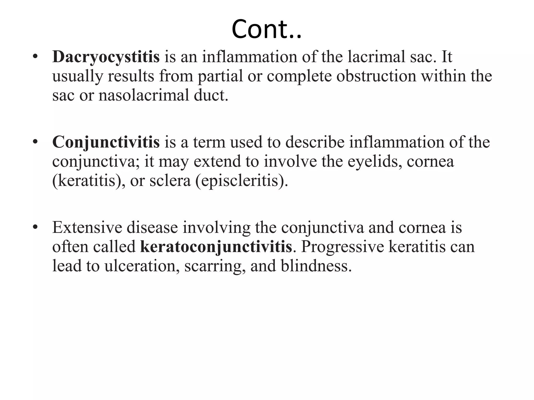 Cont..
• Dacryocystitis is an inflammation of the lacrimal sac. It
usually results from partial or complete obstruction within the
sac or nasolacrimal duct.
• Conjunctivitis is a term used to describe inflammation of the
conjunctiva; it may extend to involve the eyelids, cornea
(keratitis), or sclera (episcleritis).
• Extensive disease involving the conjunctiva and cornea is
often called keratoconjunctivitis. Progressive keratitis can
lead to ulceration, scarring, and blindness.
 