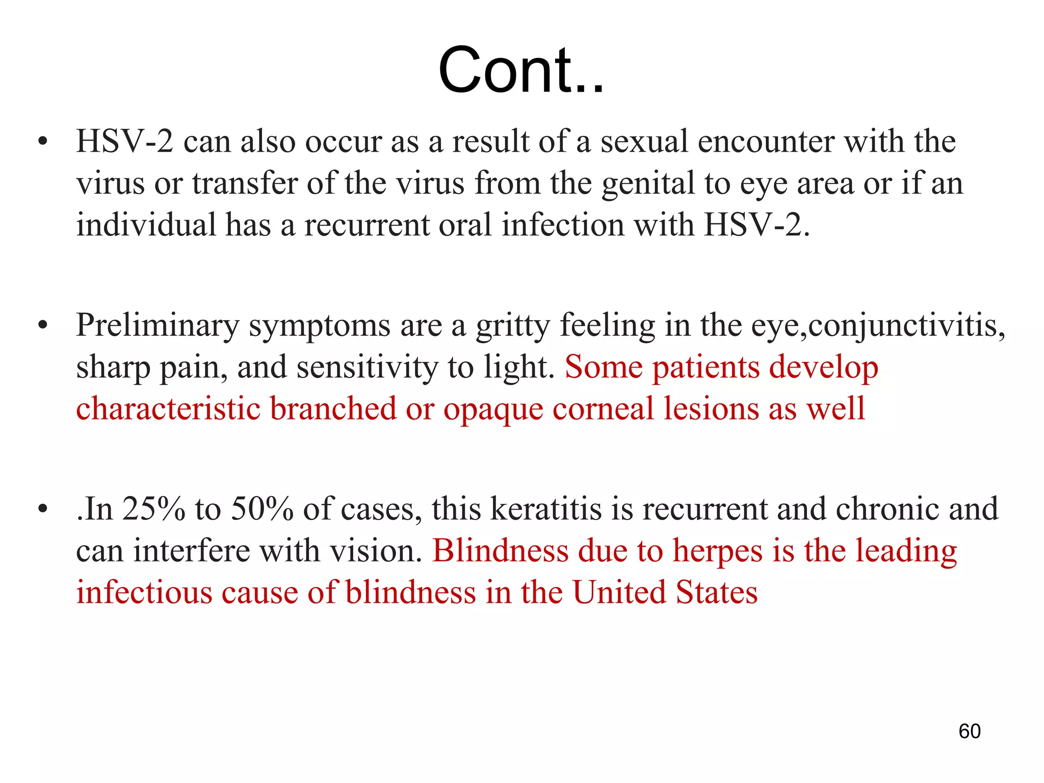 Cont..
• HSV-2 can also occur as a result of a sexual encounter with the
virus or transfer of the virus from the genital to eye area or if an
individual has a recurrent oral infection with HSV-2.
• Preliminary symptoms are a gritty feeling in the eye,conjunctivitis,
sharp pain, and sensitivity to light. Some patients develop
characteristic branched or opaque corneal lesions as well
• .In 25% to 50% of cases, this keratitis is recurrent and chronic and
can interfere with vision. Blindness due to herpes is the leading
infectious cause of blindness in the United States
60
 