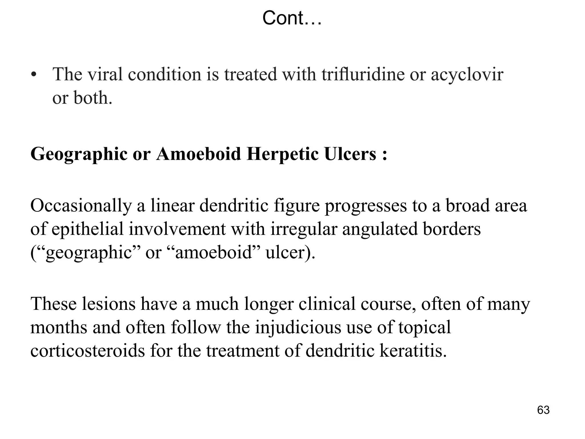 Cont…
• The viral condition is treated with triﬂuridine or acyclovir
or both.
Geographic or Amoeboid Herpetic Ulcers :
Occasionally a linear dendritic figure progresses to a broad area
of epithelial involvement with irregular angulated borders
(―geographic‖ or ―amoeboid‖ ulcer).
These lesions have a much longer clinical course, often of many
months and often follow the injudicious use of topical
corticosteroids for the treatment of dendritic keratitis.
63
 