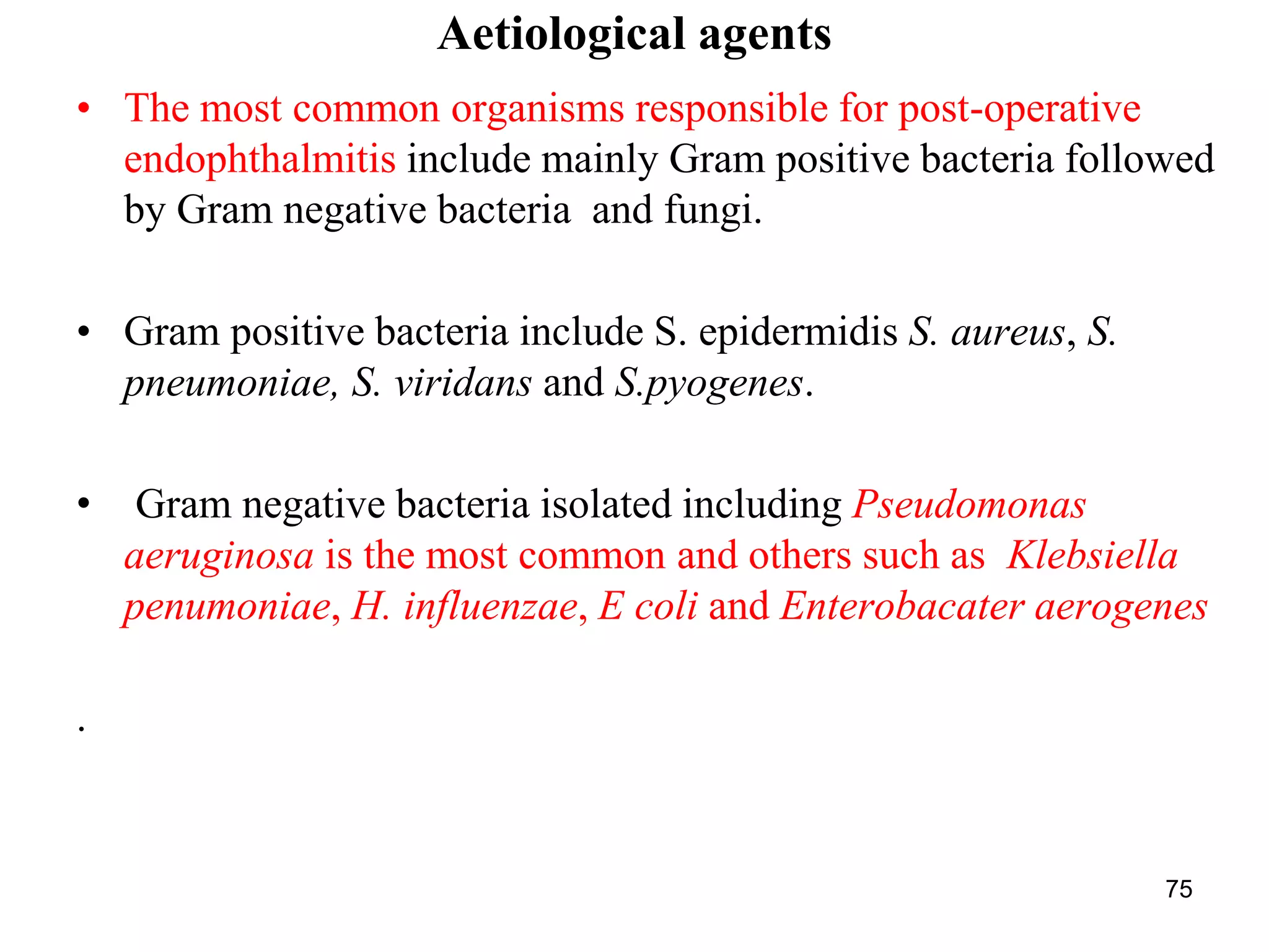 Aetiological agents
• The most common organisms responsible for post-operative
endophthalmitis include mainly Gram positive bacteria followed
by Gram negative bacteria and fungi.
• Gram positive bacteria include S. epidermidis S. aureus, S.
pneumoniae, S. viridans and S.pyogenes.
• Gram negative bacteria isolated including Pseudomonas
aeruginosa is the most common and others such as Klebsiella
penumoniae, H. influenzae, E coli and Enterobacater aerogenes
.
75
 