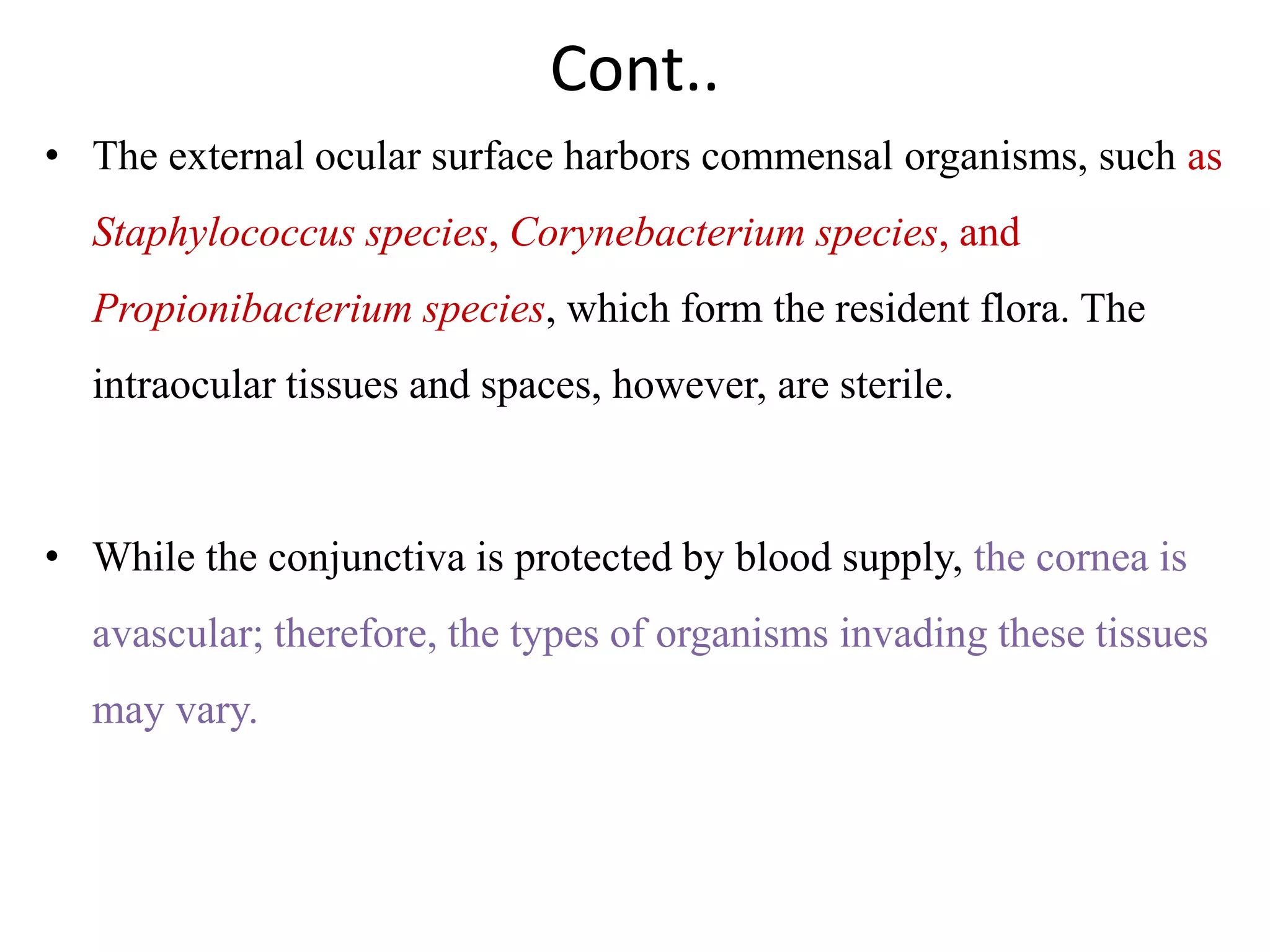 Cont..
• The external ocular surface harbors commensal organisms, such as
Staphylococcus species, Corynebacterium species, and
Propionibacterium species, which form the resident flora. The
intraocular tissues and spaces, however, are sterile.
• While the conjunctiva is protected by blood supply, the cornea is
avascular; therefore, the types of organisms invading these tissues
may vary.
 