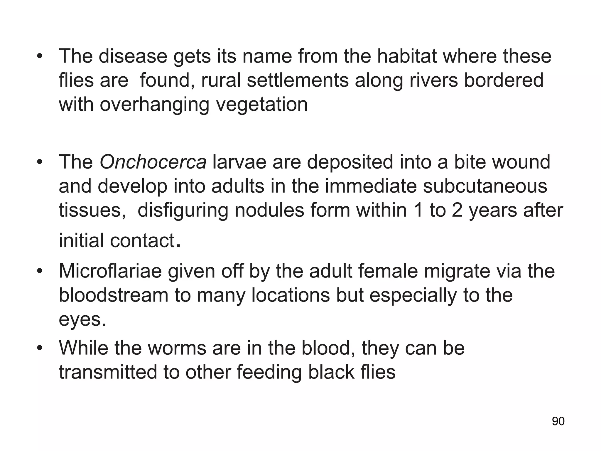 • The disease gets its name from the habitat where these
ﬂies are found, rural settlements along rivers bordered
with overhanging vegetation
• The Onchocerca larvae are deposited into a bite wound
and develop into adults in the immediate subcutaneous
tissues, disfiguring nodules form within 1 to 2 years after
initial contact.
• Microflariae given off by the adult female migrate via the
bloodstream to many locations but especially to the
eyes.
• While the worms are in the blood, they can be
transmitted to other feeding black ﬂies
90
 