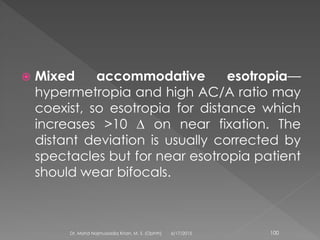  Mixed accommodative esotropia—
hypermetropia and high AC/A ratio may
coexist, so esotropia for distance which
increases >10 ∆ on near fixation. The
distant deviation is usually corrected by
spectacles but for near esotropia patient
should wear bifocals.
6/17/2015Dr. Mohd Najmussadiq Khan, M. S. (Ophth) 100
 