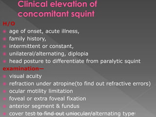 H/O
 age of onset, acute illness,
 family history,
 intermittent or constant,
 unilateral/alternating, diplopia
 head posture to differentiate from paralytic squint
examination—
 visual acuity
 refraction under atropine(to find out refractive errors)
 ocular motility limitation
 foveal or extra foveal fixation
 anterior segment & fundus
 cover test to find out uniocular/alternating type6/17/2015Dr. Mohd Najmussadiq Khan, M. S. (Ophth) 101
 