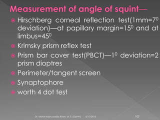  Hirschberg corneal reflection test(1mm=70
deviation)—at papillary margin=150 and at
limbus=450
 Krimsky prism reflex test
 Prism bar cover test(PBCT)—10 deviation=2
prism dioptres
 Perimeter/tangent screen
 Synaptophore
 worth 4 dot test
6/17/2015Dr. Mohd Najmussadiq Khan, M. S. (Ophth) 102
 