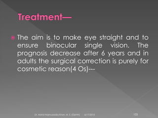  The aim is to make eye straight and to
ensure binocular single vision. The
prognosis decrease after 6 years and in
adults the surgical correction is purely for
cosmetic reason(4 Os)---
6/17/2015Dr. Mohd Najmussadiq Khan, M. S. (Ophth) 103
 