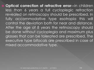  Optical correction of refractive error--in children
less than 6 years a full cycloplegic refraction
revealed on retinoscopy should be prescribed. In
fully accommodative type esotropia this will
control the deviation both for near and distance.
After the age of 8 years the retinoscopy should
be done without cycloplegia and maximum plus
glasses that can be tolerated are prescribed. The
executive type bifocals are prescribed in case of
mixed accommodative type.
6/17/2015Dr. Mohd Najmussadiq Khan, M. S. (Ophth) 104
 
