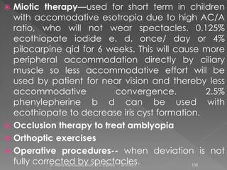  Miotic therapy—used for short term in children
with accomodative esotropia due to high AC/A
ratio, who will not wear spectacles. 0.125%
ecothiopate iodide e. d. once/ day or 4%
pilocarpine qid for 6 weeks. This will cause more
peripheral accommodation directly by ciliary
muscle so less accommodative effort will be
used by patient for near vision and thereby less
accommodative convergence. 2.5%
phenylepherine b d can be used with
ecothiopate to decrease iris cyst formation.
 Occlusion therapy to treat amblyopia
 Orthoptic exercises
 Operative procedures-- when deviation is not
fully corrected by spectacles.6/17/2015Dr. Mohd Najmussadiq Khan, M. S. (Ophth) 105
 