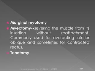  Marginal myotomy
 Myectomy--severing the muscle from its
insertion without reattachment.
Commonly used for overacting inferior
oblique and sometimes for contracted
rectus.
 Tenotomy
6/17/2015Dr. Mohd Najmussadiq Khan, M. S. (Ophth) 107
 