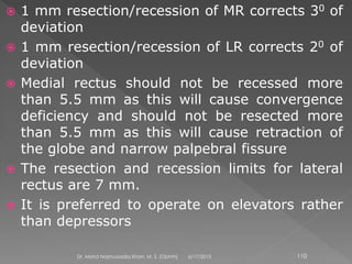  1 mm resection/recession of MR corrects 30 of
deviation
 1 mm resection/recession of LR corrects 20 of
deviation
 Medial rectus should not be recessed more
than 5.5 mm as this will cause convergence
deficiency and should not be resected more
than 5.5 mm as this will cause retraction of
the globe and narrow palpebral fissure
 The resection and recession limits for lateral
rectus are 7 mm.
 It is preferred to operate on elevators rather
than depressors
6/17/2015Dr. Mohd Najmussadiq Khan, M. S. (Ophth) 110
 
