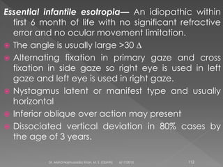 Essential infantile esotropia— An idiopathic within
first 6 month of life with no significant refractive
error and no ocular movement limitation.
 The angle is usually large >30 ∆
 Alternating fixation in primary gaze and cross
fixation in side gaze so right eye is used in left
gaze and left eye is used in right gaze.
 Nystagmus latent or manifest type and usually
horizontal
 Inferior oblique over action may present
 Dissociated vertical deviation in 80% cases by
the age of 3 years.
6/17/2015Dr. Mohd Najmussadiq Khan, M. S. (Ophth) 112
 