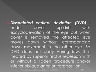  Dissociated vertical deviation (DVD)—
under cover up-drift with
excyclodeviation of the eye but when
cover is removed the affected eye
moves down without corresponding
down movement in the other eye. So
DVD does not obey Hering law. It is
treated by superior rectus recession with
or without a Faden procedure and/or
inferior oblique anterior transposition.
6/17/2015Dr. Mohd Najmussadiq Khan, M. S. (Ophth) 115
 