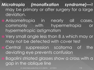 Microtropia (monofixation syndrome)—it
may be primary or after surgery for a large
deviation.
 Anisometropia in nearly all cases,
commonly with hypermetropia or
hypermetropic astigmatism
 Very small angle less than 8 ∆ which may or
may not be detected with cover test
 Central suppression scotoma of the
deviating eye prevents confusion
 Bagolini striated glasses show a cross with a
gap in the oblique line
6/17/2015Dr. Mohd Najmussadiq Khan, M. S. (Ophth) 116
 