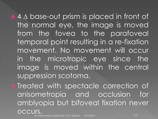  4 ∆ base-out prism is placed in front of
the normal eye, the image is moved
from the fovea to the parafoveal
temporal point resulting in a re-fixation
movement. No movement will occur
in the microtropic eye since the
image is moved within the central
suppression scotoma.
 Treated with spectacle correction of
anisometropia and occlusion for
amblyopia but bifoveal fixation never
occurs. 6/17/2015Dr. Mohd Najmussadiq Khan, M. S. (Ophth) 117
 