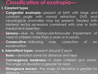 I. Constant types
 Congenital exotropia—present at birth with large and
constant angle with normal refraction. DVD and
neurological anomalies may be present. Treated with
bilateral rectus recessions combined with one or both
medial recti resection.
 Sensory—due to monocular/binocular impairment of
vision in children more than 5 years or in adults.
 Consecutive—following over correction of an
esodeviation
II. intermittent types—present around 2 years
 Basic—deviation same for distance and near
 Convergence weakness—in older children and adults.
The angle of deviation is greater for near.
 Divergence excess-- The angle of deviation is greater for
distance. 6/17/2015Dr. Mohd Najmussadiq Khan, M. S. (Ophth) 118
 